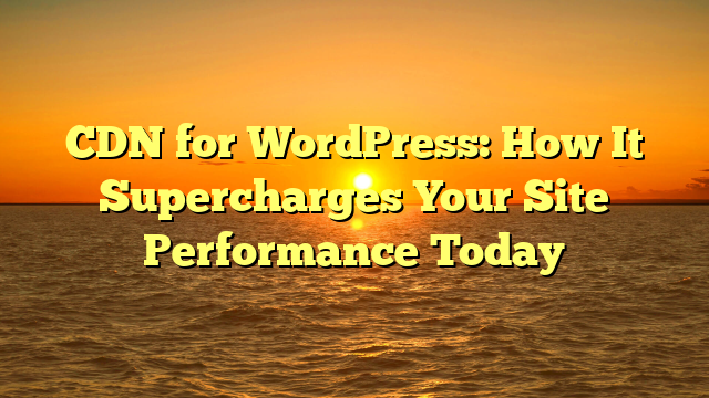 CDN for WordPress: How It Supercharges Your Site Performance Today