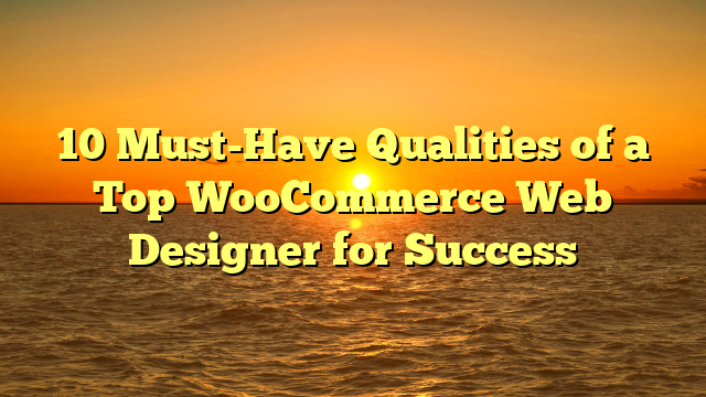 10 Must-Have Qualities of a Top WooCommerce Web Designer for Success