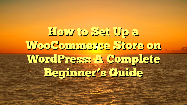 How to Set Up a WooCommerce Store on WordPress: A Complete Beginner’s Guide