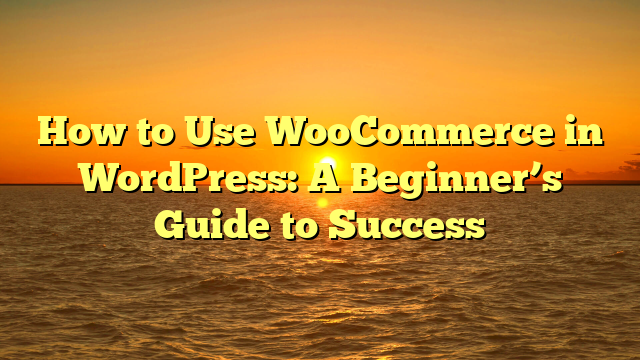 How to Use WooCommerce in WordPress: A Beginner’s Guide to Success
