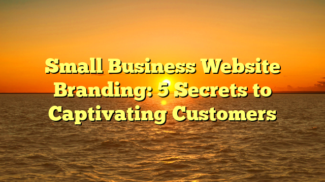 Small Business Website Branding: 5 Secrets to Captivating Customers