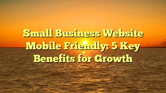 Small Business Website Mobile Friendly: 5 Key Benefits for Growth