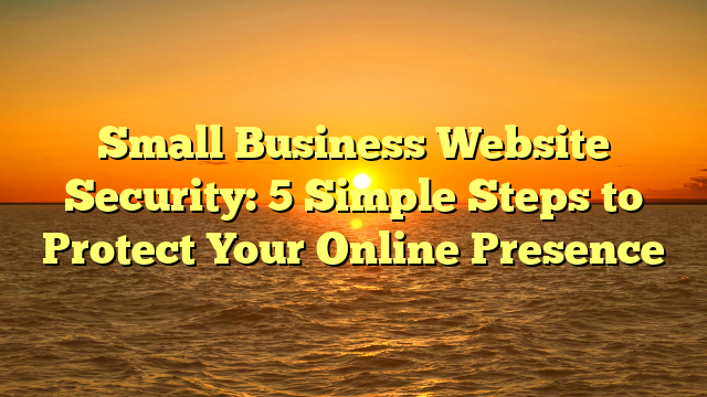 Small Business Website Security: 5 Simple Steps to Protect Your Online Presence
