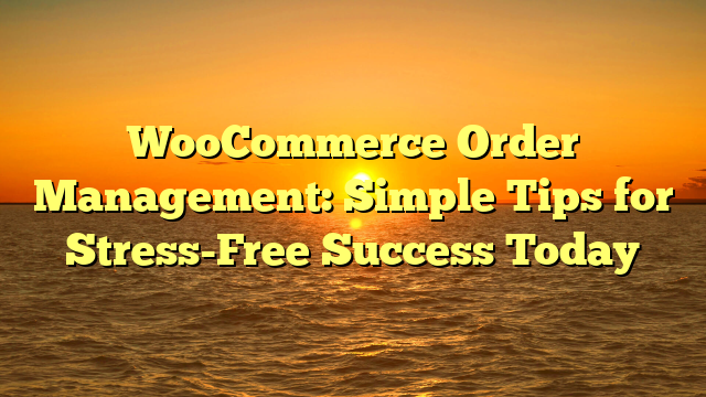 WooCommerce Order Management: Simple Tips for Stress-Free Success Today