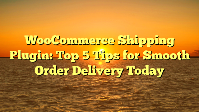 WooCommerce Shipping Plugin: Top 5 Tips for Smooth Order Delivery Today