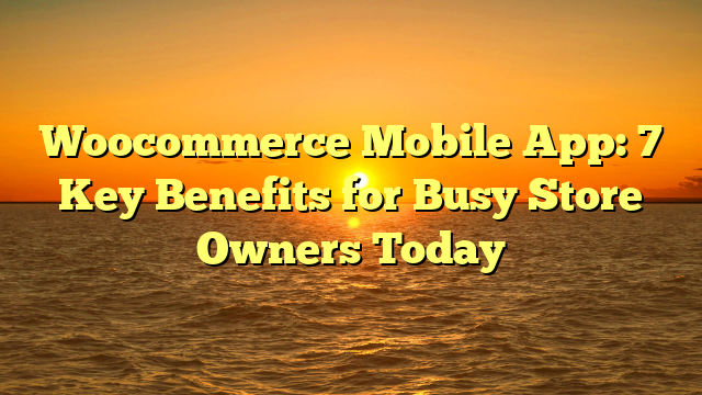 Woocommerce Mobile App: 7 Key Benefits for Busy Store Owners Today