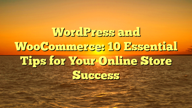 WordPress and WooCommerce: 10 Essential Tips for Your Online Store Success