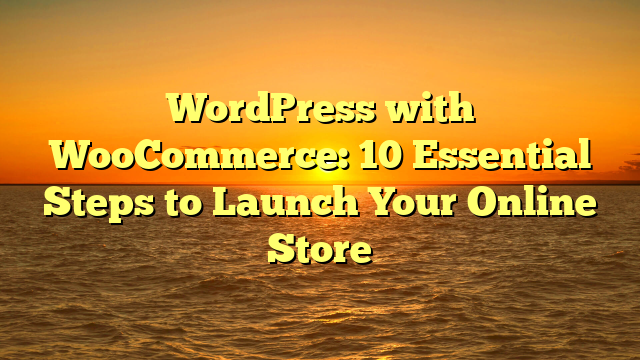 WordPress with WooCommerce: 10 Essential Steps to Launch Your Online Store