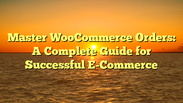 Master WooCommerce Orders: A Complete Guide for Successful E-Commerce
